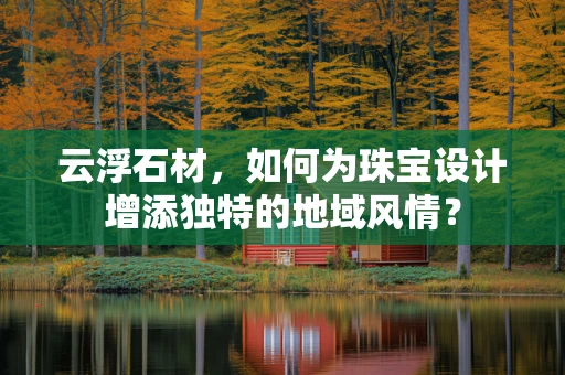 云浮石材，如何为珠宝设计增添独特的地域风情？