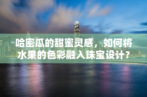 哈密瓜的甜蜜灵感，如何将水果的色彩融入珠宝设计？