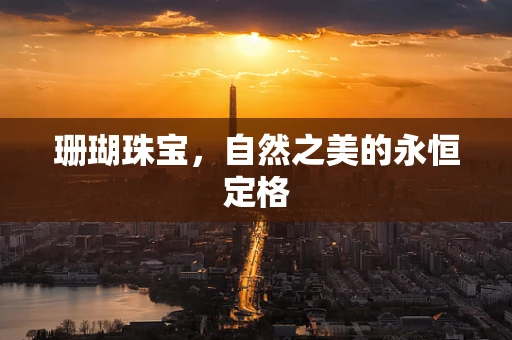 珊瑚珠宝，自然之美的永恒定格