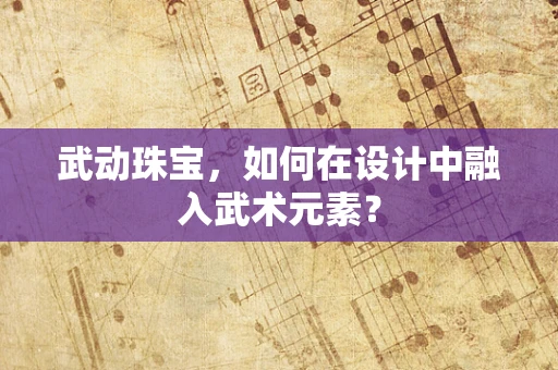 武动珠宝，如何在设计中融入武术元素？