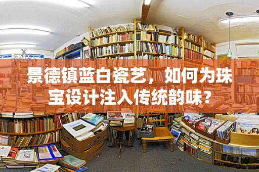 景德镇蓝白瓷艺，如何为珠宝设计注入传统韵味？