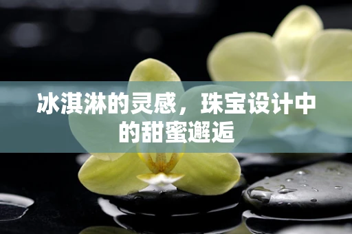 冰淇淋的灵感，珠宝设计中的甜蜜邂逅