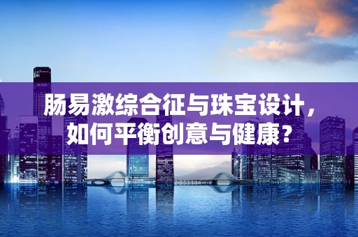 肠易激综合征与珠宝设计，如何平衡创意与健康？