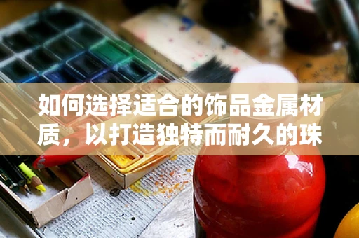如何选择适合的饰品金属材质，以打造独特而耐久的珠宝设计？