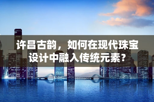 许昌古韵，如何在现代珠宝设计中融入传统元素？