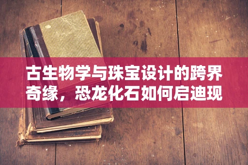 古生物学与珠宝设计的跨界奇缘，恐龙化石如何启迪现代珠宝创作？