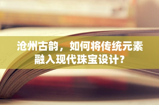 沧州古韵，如何将传统元素融入现代珠宝设计？