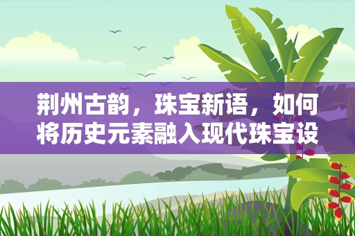 荆州古韵，珠宝新语，如何将历史元素融入现代珠宝设计？