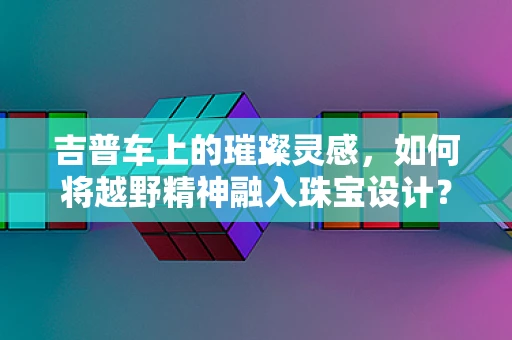 吉普车上的璀璨灵感，如何将越野精神融入珠宝设计？