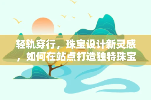 轻轨穿行，珠宝设计新灵感，如何在站点打造独特珠宝体验？