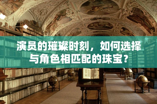 演员的璀璨时刻，如何选择与角色相匹配的珠宝？