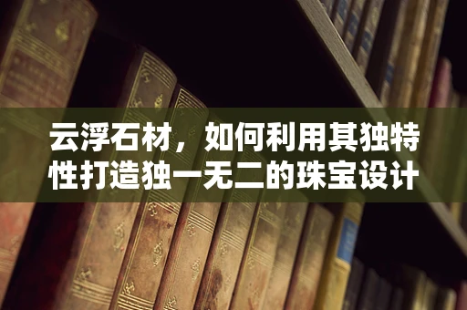 云浮石材，如何利用其独特性打造独一无二的珠宝设计？