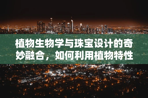 植物生物学与珠宝设计的奇妙融合，如何利用植物特性创造独特珠宝？