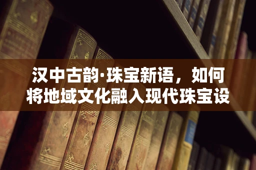 汉中古韵·珠宝新语，如何将地域文化融入现代珠宝设计？