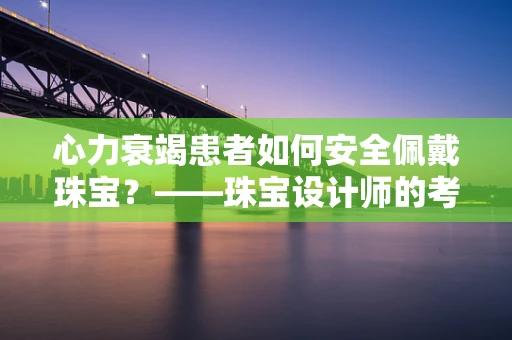 心力衰竭患者如何安全佩戴珠宝？——珠宝设计师的考量与建议