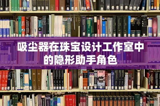 吸尘器在珠宝设计工作室中的隐形助手角色