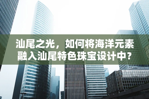 汕尾之光，如何将海洋元素融入汕尾特色珠宝设计中？