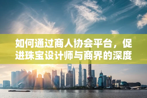如何通过商人协会平台，促进珠宝设计师与商界的深度合作？