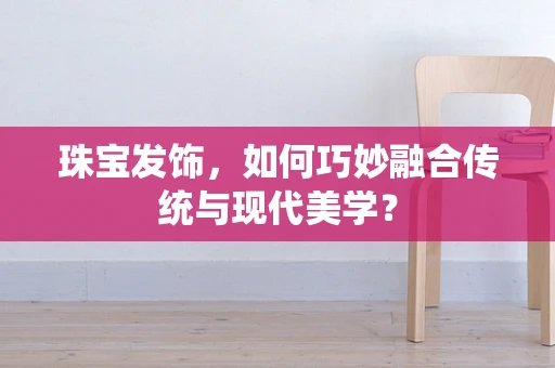 珠宝发饰，如何巧妙融合传统与现代美学？