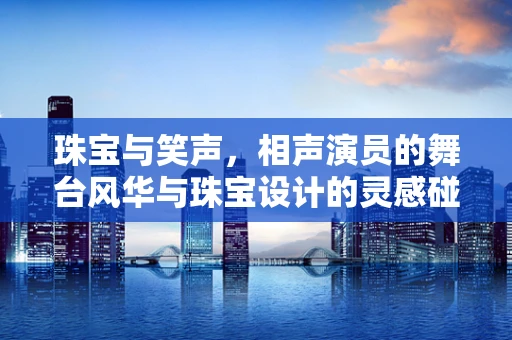 珠宝与笑声，相声演员的舞台风华与珠宝设计的灵感碰撞