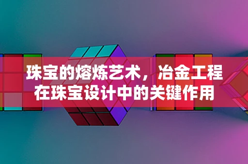 珠宝的熔炼艺术，冶金工程在珠宝设计中的关键作用