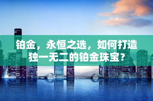 铂金，永恒之选，如何打造独一无二的铂金珠宝？