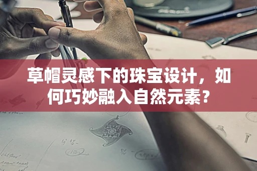 草帽灵感下的珠宝设计，如何巧妙融入自然元素？