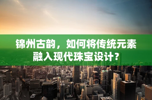 锦州古韵，如何将传统元素融入现代珠宝设计？