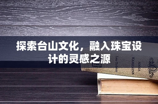 探索台山文化，融入珠宝设计的灵感之源