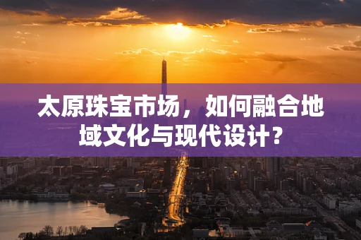 太原珠宝市场，如何融合地域文化与现代设计？