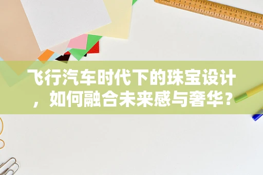 飞行汽车时代下的珠宝设计，如何融合未来感与奢华？