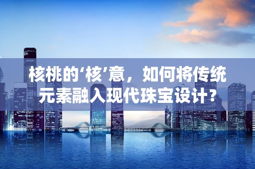 核桃的‘核’意，如何将传统元素融入现代珠宝设计？