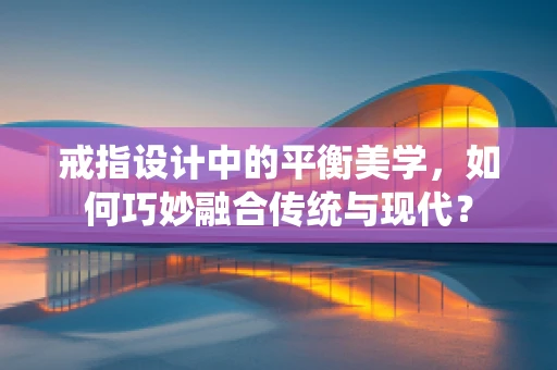 戒指设计中的平衡美学，如何巧妙融合传统与现代？