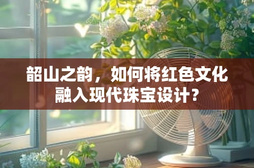 韶山之韵，如何将红色文化融入现代珠宝设计？