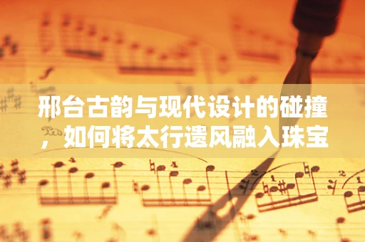 邢台古韵与现代设计的碰撞，如何将太行遗风融入珠宝创作？