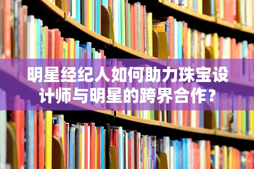 明星经纪人如何助力珠宝设计师与明星的跨界合作？