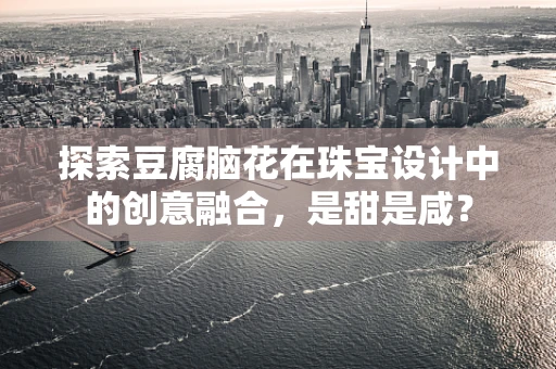 探索豆腐脑花在珠宝设计中的创意融合，是甜是咸？