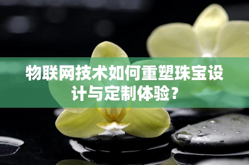 物联网技术如何重塑珠宝设计与定制体验？