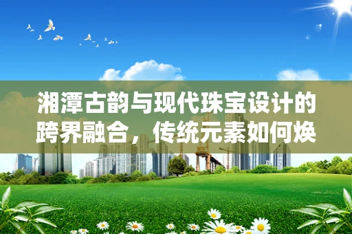 湘潭古韵与现代珠宝设计的跨界融合，传统元素如何焕发新光？