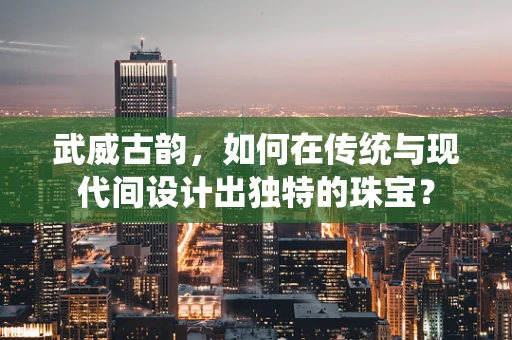 武威古韵，如何在传统与现代间设计出独特的珠宝？
