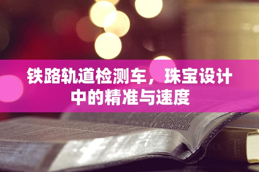 铁路轨道检测车，珠宝设计中的精准与速度