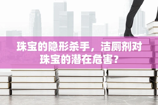 珠宝的隐形杀手，洁厕剂对珠宝的潜在危害？