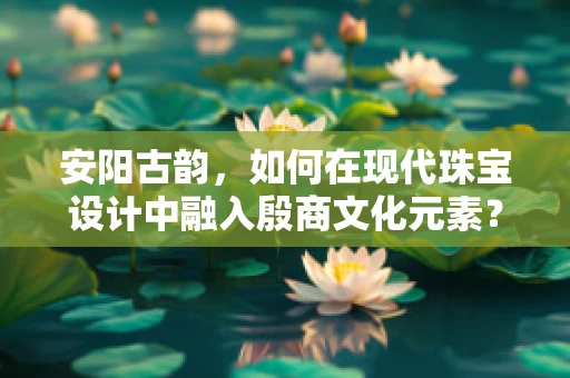 安阳古韵，如何在现代珠宝设计中融入殷商文化元素？