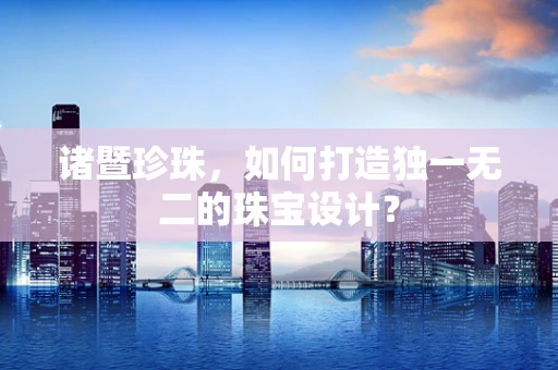 诸暨珍珠，如何打造独一无二的珠宝设计？
