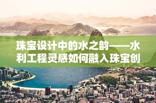 珠宝设计中的水之韵——水利工程灵感如何融入珠宝创作？