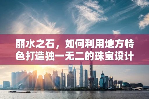 丽水之石，如何利用地方特色打造独一无二的珠宝设计？