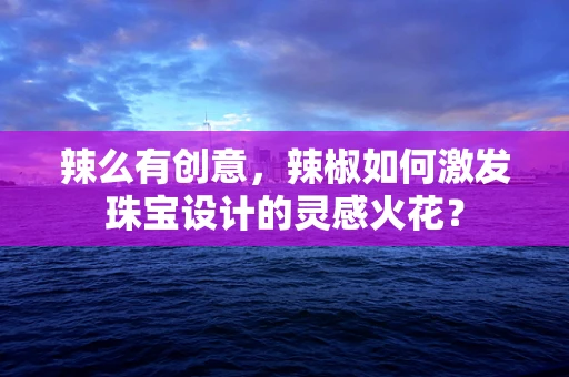 辣么有创意，辣椒如何激发珠宝设计的灵感火花？