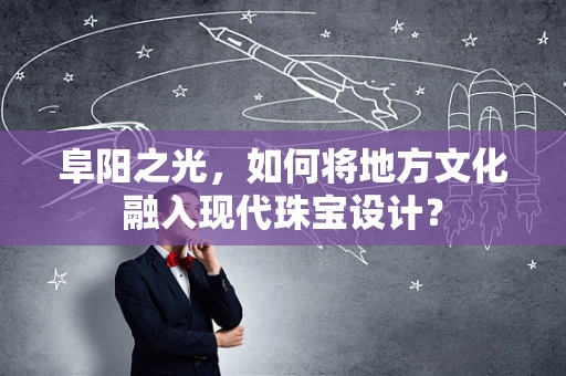 阜阳之光，如何将地方文化融入现代珠宝设计？