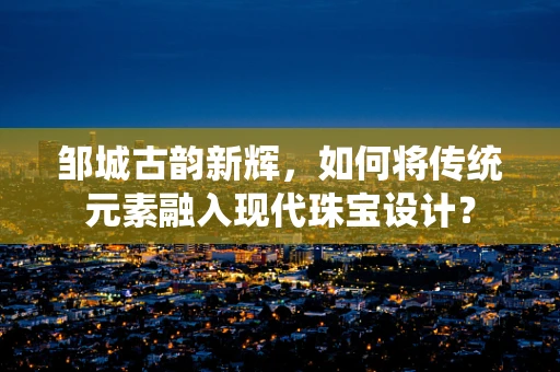邹城古韵新辉，如何将传统元素融入现代珠宝设计？