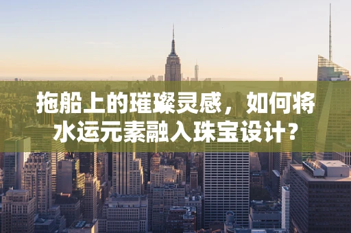 拖船上的璀璨灵感，如何将水运元素融入珠宝设计？